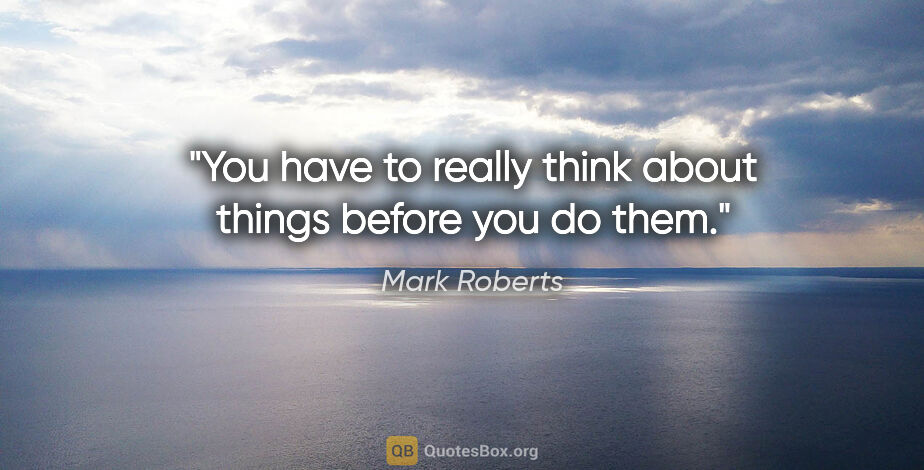 Mark Roberts quote: "You have to really think about things before you do them."