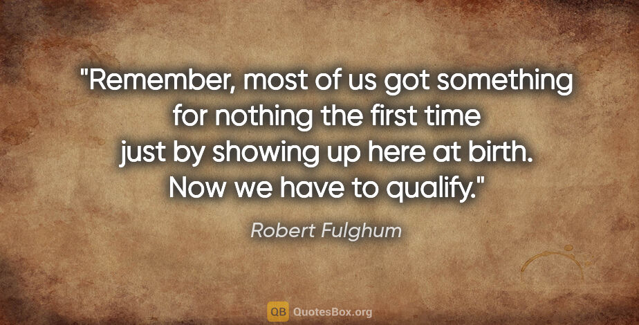 Robert Fulghum quote: "Remember, most of us got something for nothing the first time..."