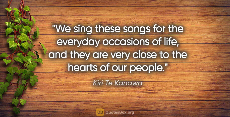 Kiri Te Kanawa quote: "We sing these songs for the everyday occasions of life, and..."