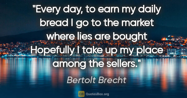 Bertolt Brecht quote: "Every day, to earn my daily bread I go to the market where..."