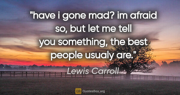 Lewis Carroll quote: "have i gone mad?
im afraid so, but let me tell you something,..."
