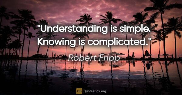 Robert Fripp quote: "Understanding is simple. Knowing is complicated."