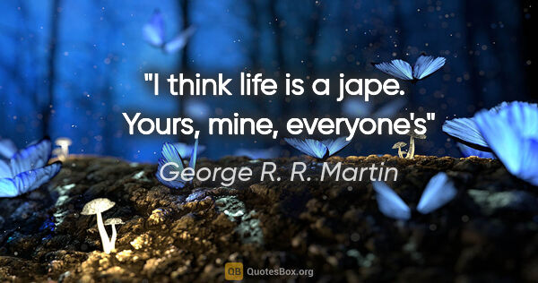 George R. R. Martin quote: "I think life is a jape.  Yours, mine, everyone's"