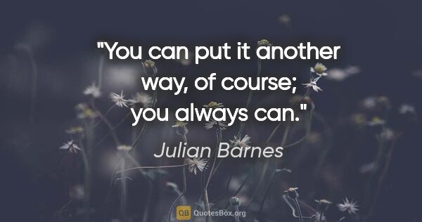 Julian Barnes quote: "You can put it another way, of course; you always can."