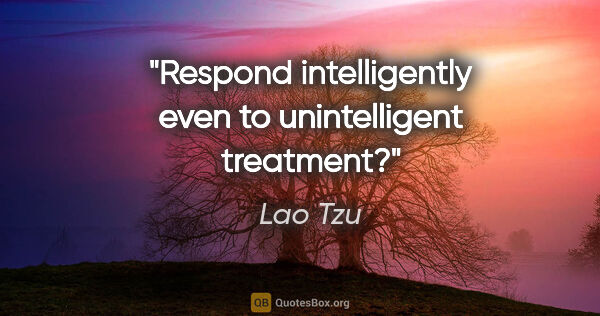 Lao Tzu quote: "Respond intelligently even to unintelligent treatment?"