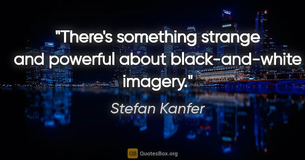 Stefan Kanfer quote: "There's something strange and powerful about black-and-white..."