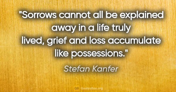 Stefan Kanfer quote: "Sorrows cannot all be explained away in a life truly lived,..."