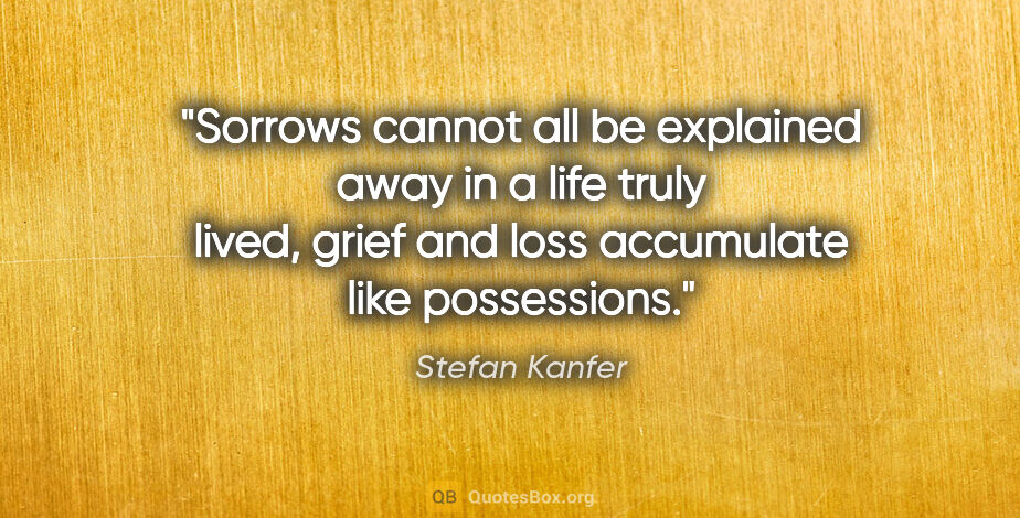 Stefan Kanfer quote: "Sorrows cannot all be explained away in a life truly lived,..."