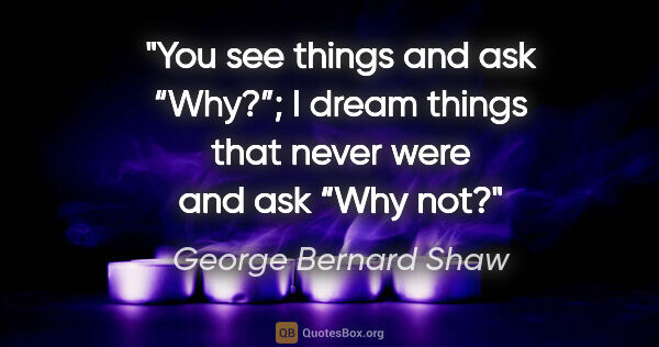 George Bernard Shaw quote: "You see things and ask “Why?”; I dream things that never were..."