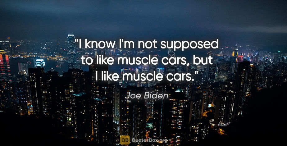 Joe Biden quote: "I know I'm not supposed to like muscle cars, but I like muscle..."