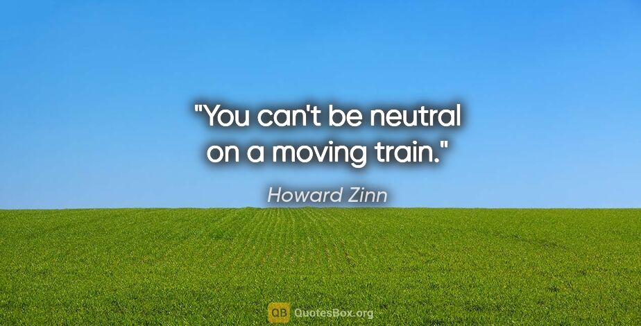 Howard Zinn quote: "You can't be neutral on a moving train."