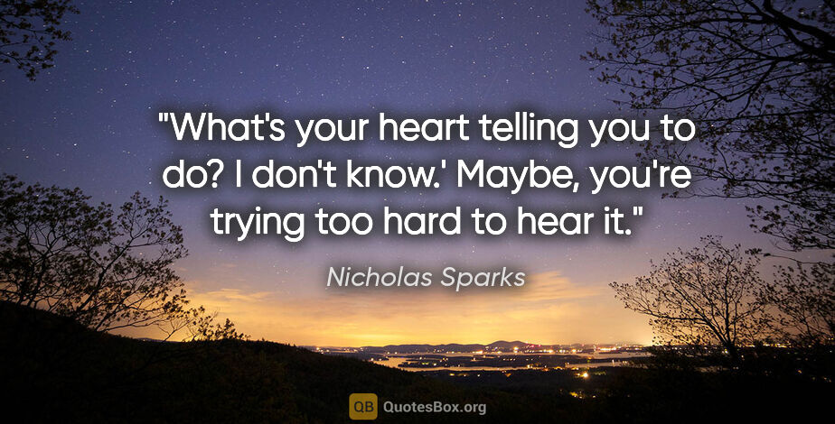 Nicholas Sparks quote: "What's your heart telling you to do?
I don't know.'
Maybe,..."