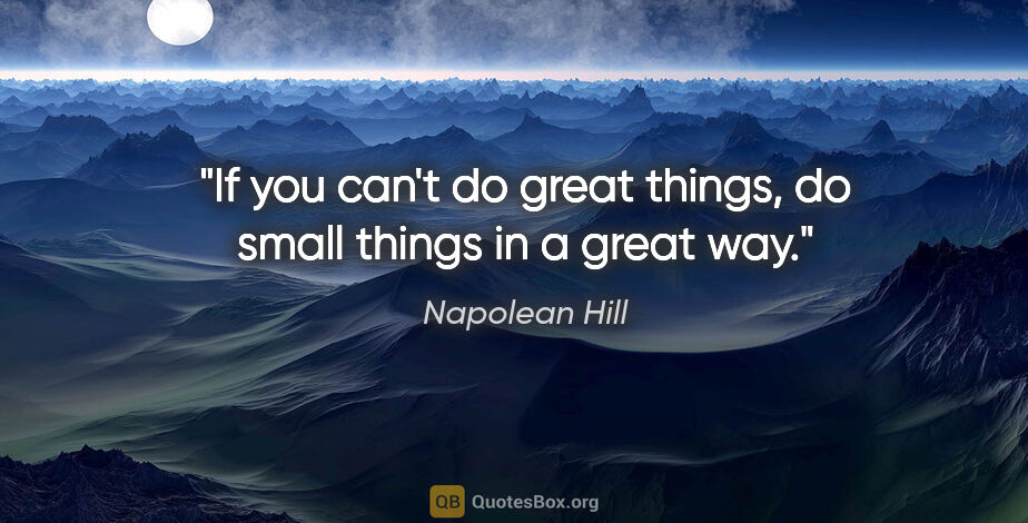 Napolean Hill quote: "If you can't do great things, do small things in a great way."