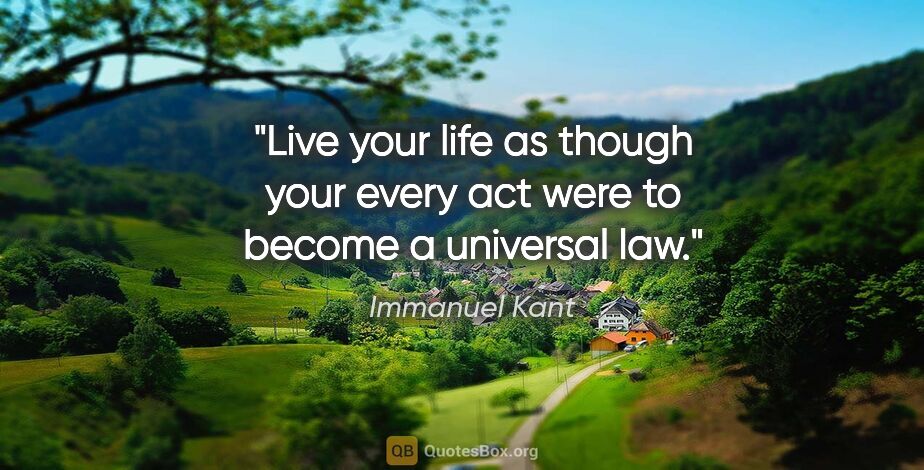 Immanuel Kant quote: "Live your life as though your every act were to become a..."