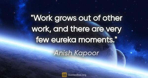 Anish Kapoor quote: "Work grows out of other work, and there are very few eureka..."