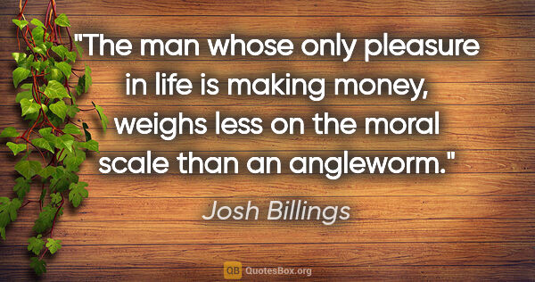 Josh Billings quote: "The man whose only pleasure in life is making money, weighs..."
