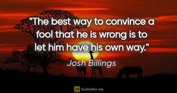 Josh Billings quote: "The best way to convince a fool that he is wrong is to let him..."