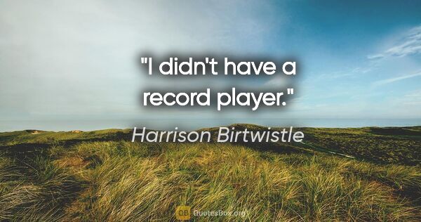 Harrison Birtwistle quote: "I didn't have a record player."