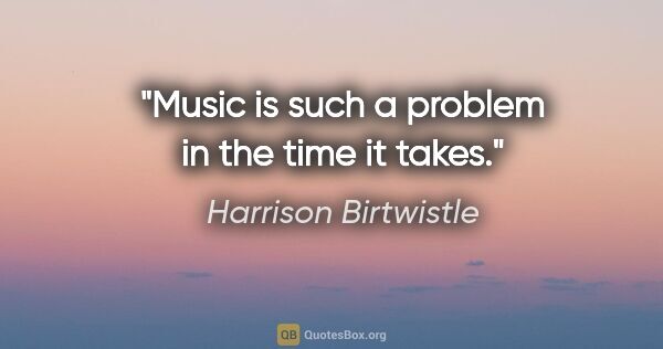 Harrison Birtwistle quote: "Music is such a problem in the time it takes."