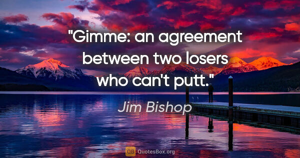 Jim Bishop quote: "Gimme: an agreement between two losers who can't putt."