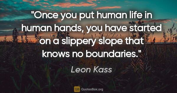 Leon Kass quote: "Once you put human life in human hands, you have started on a..."