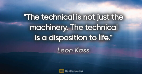 Leon Kass quote: "The technical is not just the machinery. The technical is a..."