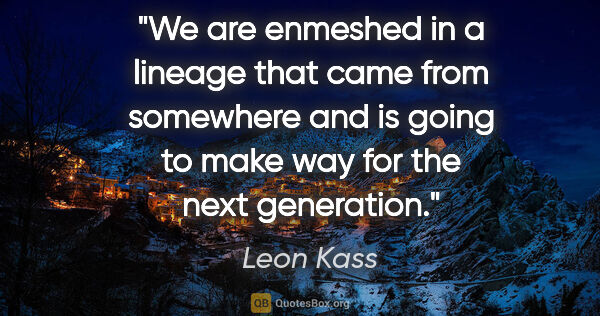 Leon Kass quote: "We are enmeshed in a lineage that came from somewhere and is..."