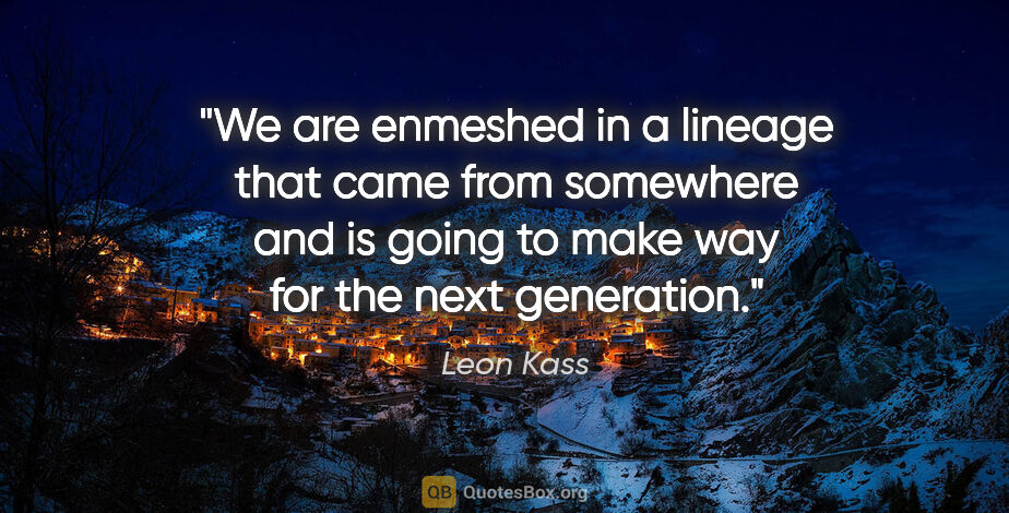 Leon Kass quote: "We are enmeshed in a lineage that came from somewhere and is..."