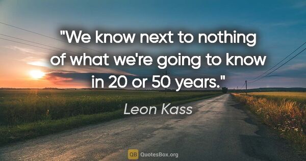 Leon Kass quote: "We know next to nothing of what we're going to know in 20 or..."