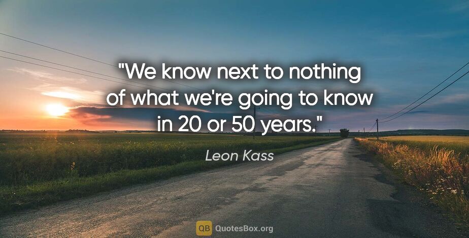 Leon Kass quote: "We know next to nothing of what we're going to know in 20 or..."