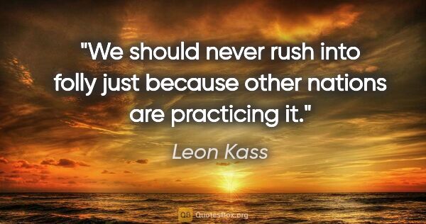 Leon Kass quote: "We should never rush into folly just because other nations are..."