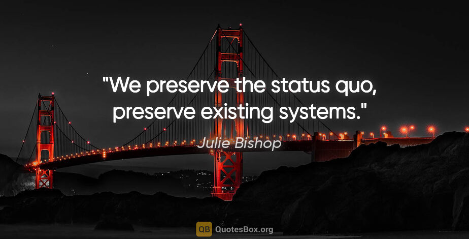 Julie Bishop quote: "We preserve the status quo, preserve existing systems."