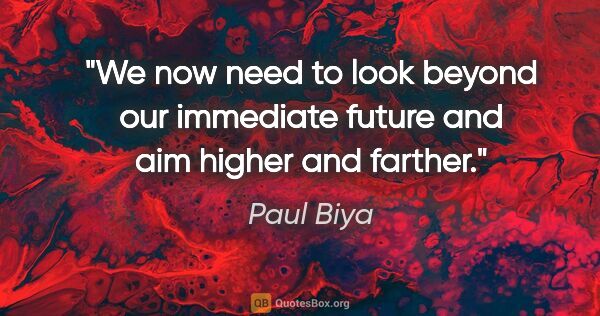 Paul Biya quote: "We now need to look beyond our immediate future and aim higher..."