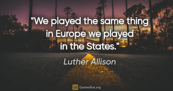 Luther Allison quote: "We played the same thing in Europe we played in the States."