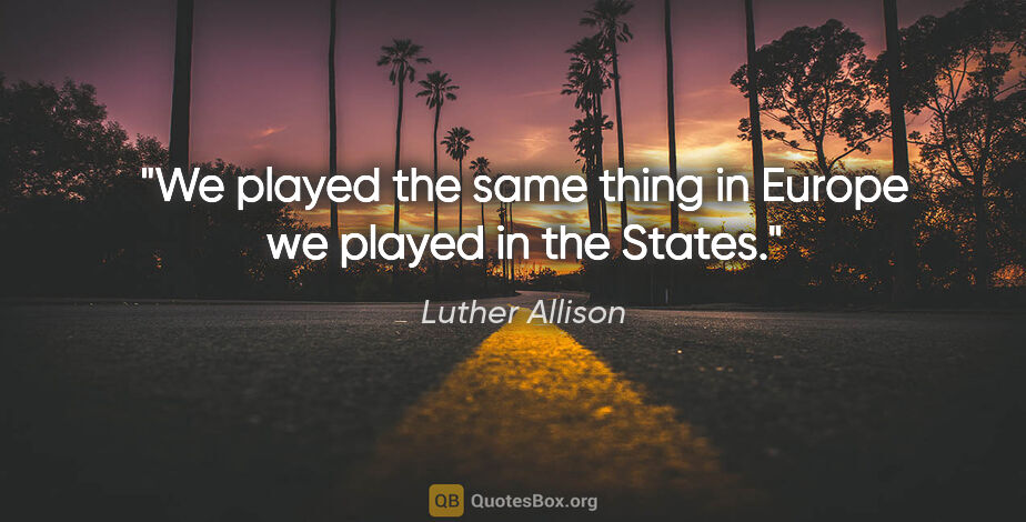 Luther Allison quote: "We played the same thing in Europe we played in the States."