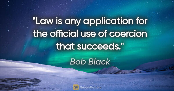 Bob Black quote: "Law is any application for the official use of coercion that..."