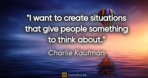 Charlie Kaufman quote: "I want to create situations that give people something to..."