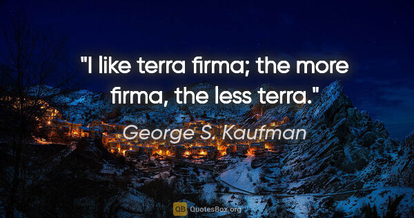 George S. Kaufman quote: "I like terra firma; the more firma, the less terra."