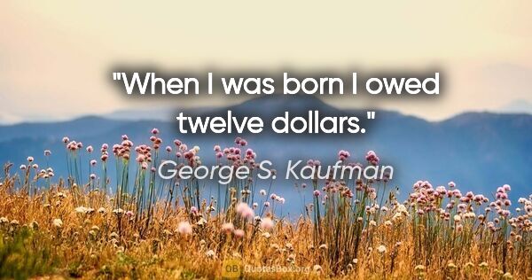 George S. Kaufman quote: "When I was born I owed twelve dollars."