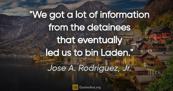 Jose A. Rodriguez, Jr. quote: "We got a lot of information from the detainees that eventually..."