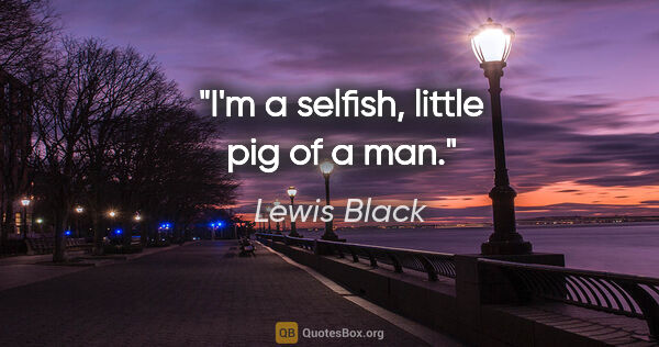 Lewis Black quote: "I'm a selfish, little pig of a man."