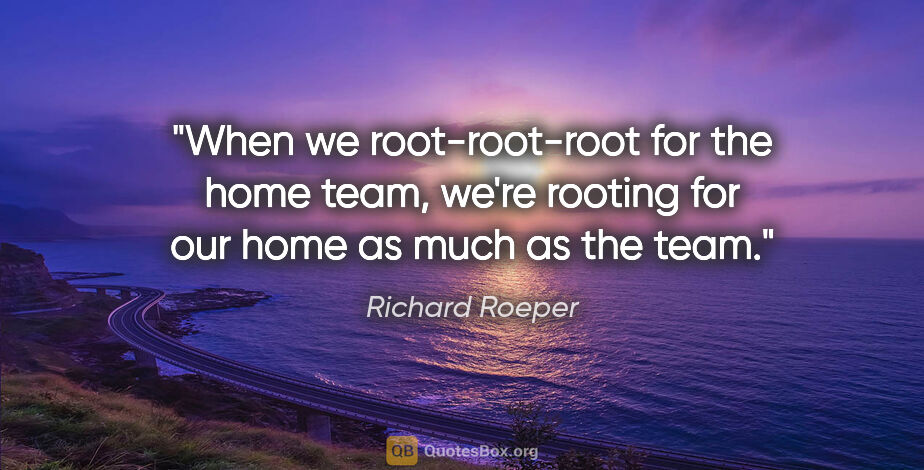 Richard Roeper quote: "When we root-root-root for the home team, we're rooting for..."