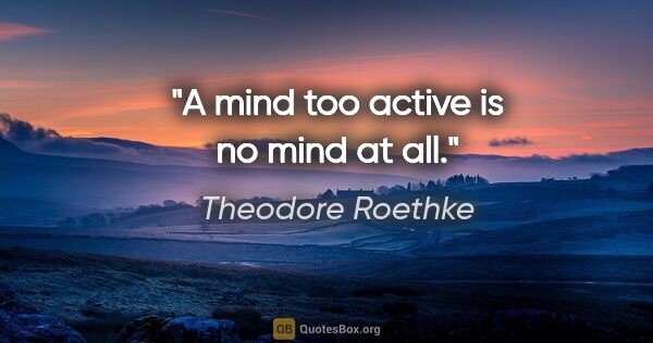 Theodore Roethke quote: "A mind too active is no mind at all."