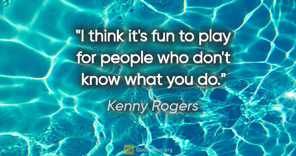Kenny Rogers quote: "I think it's fun to play for people who don't know what you do."