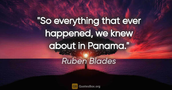 Ruben Blades quote: "So everything that ever happened, we knew about in Panama."