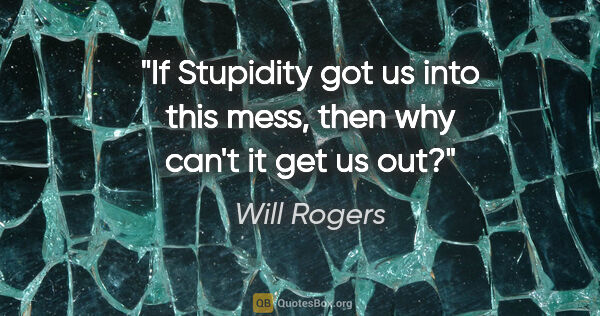 Will Rogers quote: "If Stupidity got us into this mess, then why can't it get us out?"