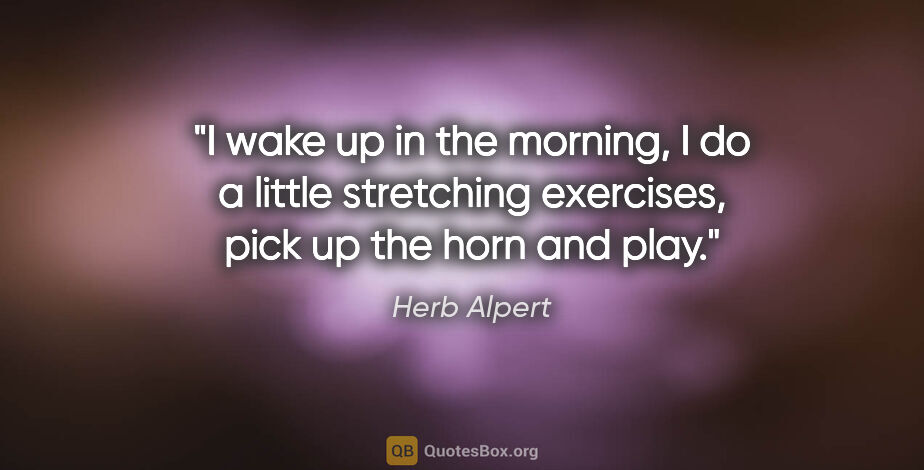 Herb Alpert quote: "I wake up in the morning, I do a little stretching exercises,..."