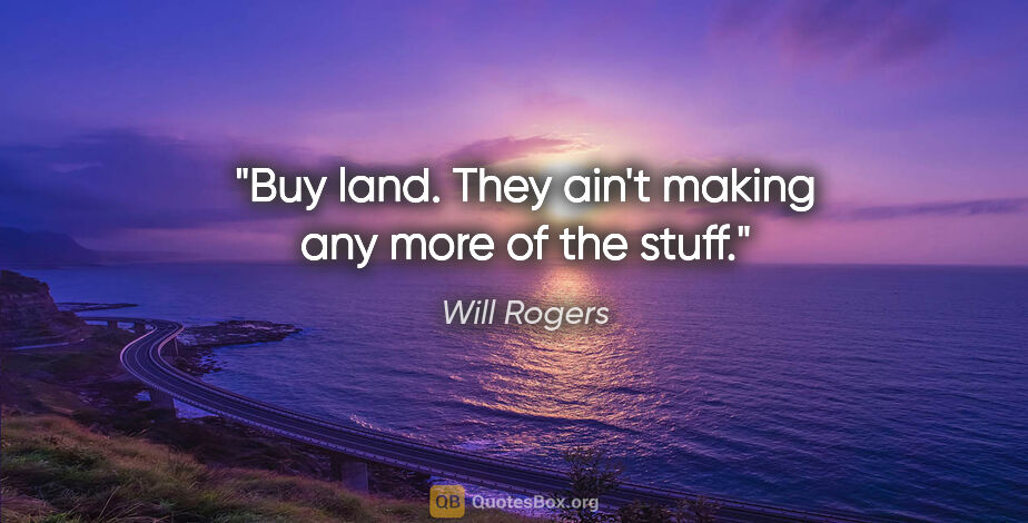 Will Rogers quote: "Buy land. They ain't making any more of the stuff."