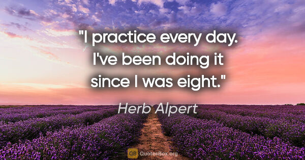Herb Alpert quote: "I practice every day. I've been doing it since I was eight."