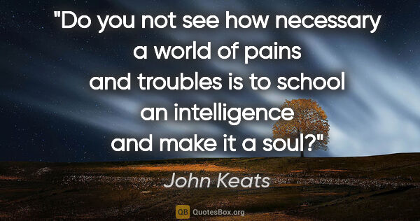 John Keats quote: "Do you not see how necessary a world of pains and troubles is..."
